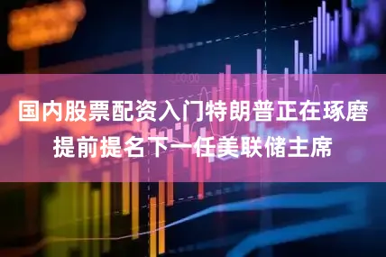 国内股票配资入门特朗普正在琢磨提前提名下一任美联储主席