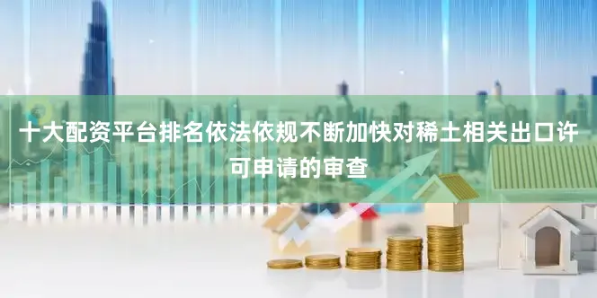 十大配资平台排名依法依规不断加快对稀土相关出口许可申请的审查
