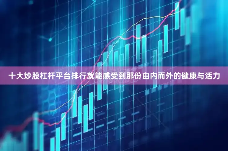 十大炒股杠杆平台排行就能感受到那份由内而外的健康与活力