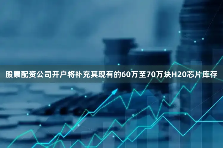 股票配资公司开户将补充其现有的60万至70万块H20芯片库存
