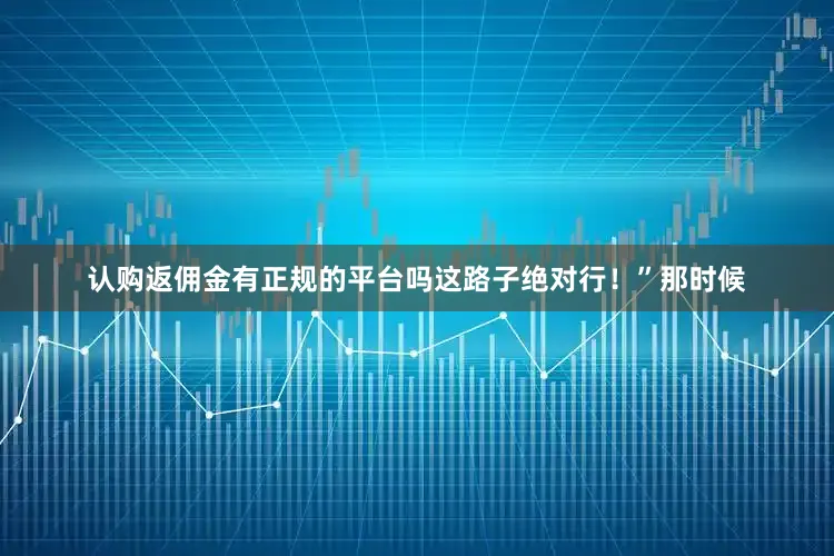 认购返佣金有正规的平台吗这路子绝对行！”那时候