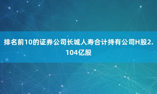 排名前10的证券公司长城人寿合计持有公司H股2.104亿股